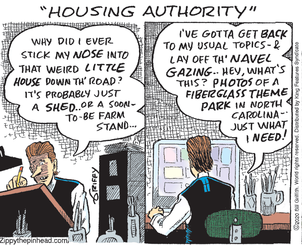 Cartoon OCR: "HOUSING AUTHORITY" WHY DID I EVER STICK MY NOSE INTO THAT WEIRD LITTLE HOUSE DOWN TH' ROAD? IT'S PROBABLY JUST A SHED.OR A SOON- To-BE FARM STAND.. I'VE GOTTA GET BACK TO MY USUAL TOPICS-& LAY OFF TH' NAVEL GAZING. HEYWHAT'S THIS? PHOTOS OF A FIBERGLASS THEME PARK IN NORTH CAROLINA- JUST WHAT I NEED! Zippythepinhead.com/ SRIFFY 0D ©2020 Bill Griffith. World rights reserved. Distributed by King Features Syndicate "HOUSING AUTHORITY" WHY DID I EVER STICK MY NOSE INTO THAT WEIRD LITTLE HOUSE DOWN TH' ROAD? IT'S PROBABLY JUST A SHED.OR A SOON- To-BE FARM STAND.. I'VE GOTTA GET BACK TO MY USUAL TOPICS-& LAY OFF TH' NAVEL GAZING. HEYWHAT'S THIS? PHOTOS OF A FIBERGLASS THEME PARK IN NORTH CAROLINA- JUST WHAT I NEED! Zippythepinhead.com/ SRIFFY 0D ©2020 Bill Griffith. World rights reserved. Distributed by King Features Syndicate