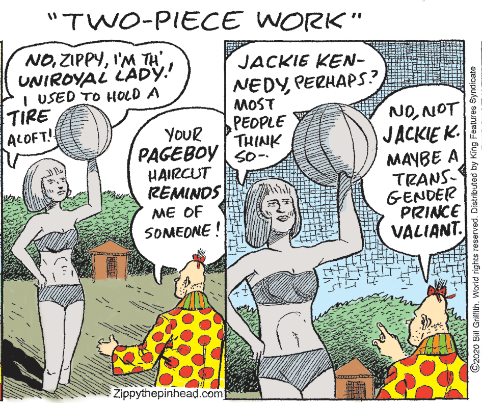 Font OCR: "TWO-PIECE WORK" NOI'M TH UNIROYAL LÄDY.! I USED TO HOLD A TIRE ALOFT!! JACKIE KEN- NEDYPERHAPS? MOST PEOPLE THINK YOUR PAGEBOY S0- HAIRCUT REMINDS NONOT JACKIE K. MAYBE A TRANS- GENDER PRINCE VALIANT. ME OF SOMEONE ! Zippythepinhead.com ©2020 Bill Griffith. World rights reserved. Distributed by King Features Syndicate "TWO-PIECE WORK" NOI'M TH UNIROYAL LÄDY.! I USED TO HOLD A TIRE ALOFT!! JACKIE KEN- NEDYPERHAPS? MOST PEOPLE THINK YOUR PAGEBOY S0- HAIRCUT REMINDS NONOT JACKIE K. MAYBE A TRANS- GENDER PRINCE VALIANT. ME OF SOMEONE ! Zippythepinhead.com ©2020 Bill Griffith. World rights reserved. Distributed by King Features Syndicate