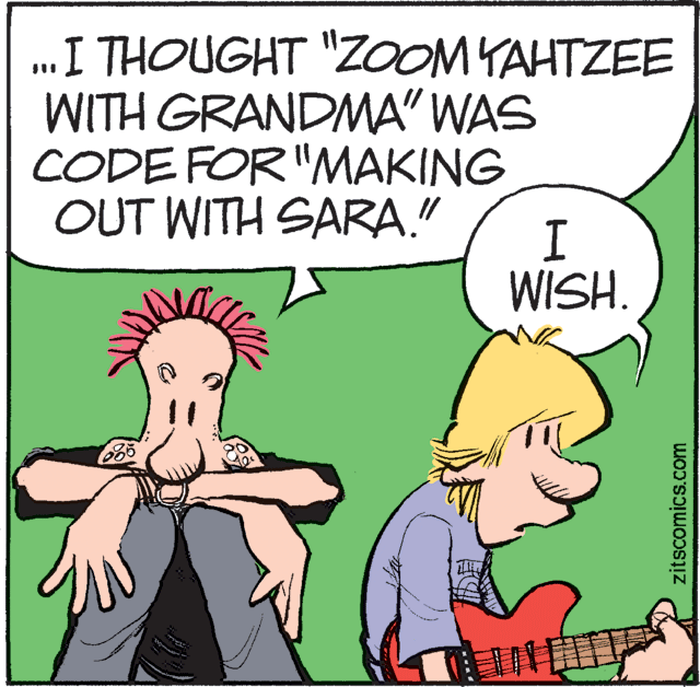 Illustration OCR: .I THOUGHT "ZoOOM YAHTZEE WITH GRANDMA" WAS CODE FOR "MAKING OUT WITH SARA." WISH. 685 ? zitscomics.com .I THOUGHT "ZoOOM YAHTZEE WITH GRANDMA" WAS CODE FOR "MAKING OUT WITH SARA." WISH. 685 ? zitscomics.com