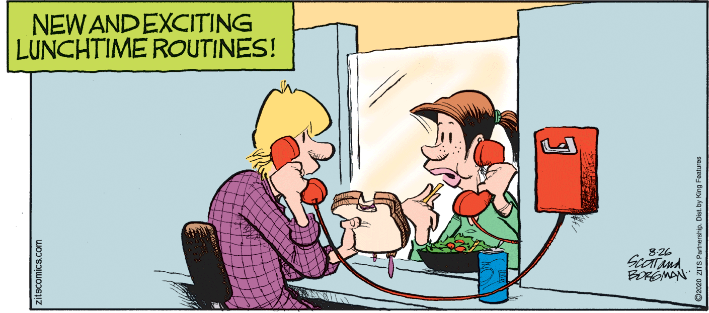 Fictional character OCR: NEW ANDEXCITING LUNCHTIME ROUTINES! 8:26 BORGMAN zitscomics.com ©2020 ZITS Partnership. Dist. by King Features NEW ANDEXCITING LUNCHTIME ROUTINES! 8:26 BORGMAN zitscomics.com ©2020 ZITS Partnership. Dist. by King Features