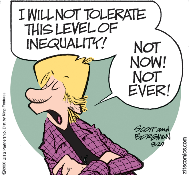 Comic book OCR: I WILLNOT TOLERATE THIS LEVEL OF INEQUALITY! NOT NOW! NOT EVER! ScOIT and BORENAN 829 ©2020 ZITS Partnership. Dist.by King Features zitscomics.com I WILLNOT TOLERATE THIS LEVEL OF INEQUALITY! NOT NOW! NOT EVER! ScOIT and BORENAN 829 ©2020 ZITS Partnership. Dist.by King Features zitscomics.com