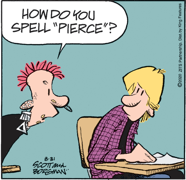 Fictional character OCR: HOW DO YOU SPELL "PIERCE"? 8:31 SCOTTMA BORGMAN ©2020 ZITS Partnership. Dist. by King Features HOW DO YOU SPELL "PIERCE"? 8:31 SCOTTMA BORGMAN ©2020 ZITS Partnership. Dist. by King Features