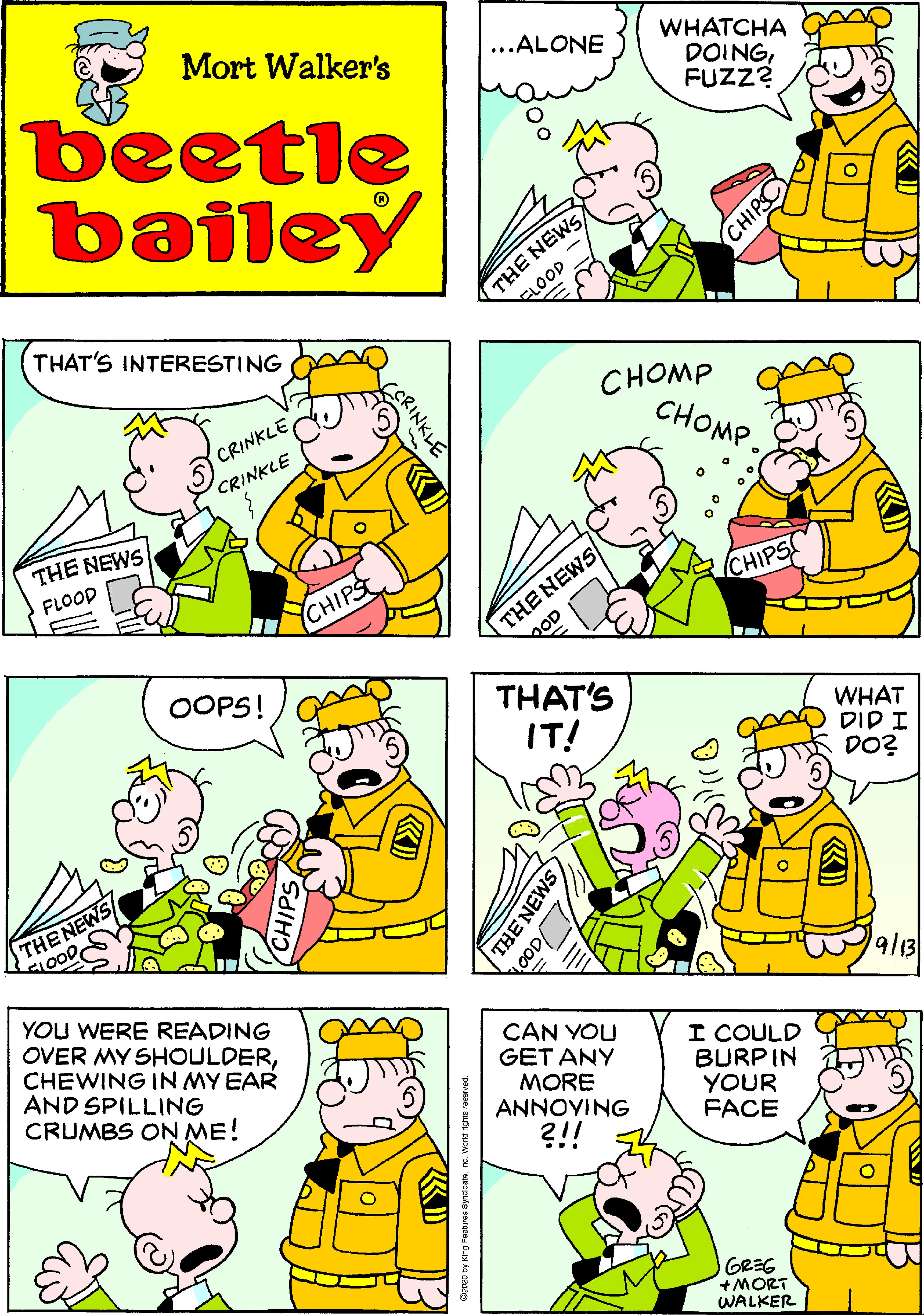 Line OCR: Mort Walker's ...ALONE WHATCHA DOINGFUZZ? beetle bailey THE NEWS ELOOD THAT'S INTERESTING CHOMP CHOMP. CRINKLE CRINKLE THE NEWS FLOOD THE NEWS QOD CHIPS CHIPS OOPS! THAT'S IT! WHAT T ??? DO? THENEWS SLOODYOU WERE READING OVER MY SHOULDERCHEWING IN MY EAR AND SPILLING CRUMBS ON ME! 9/13 CAN YOU GET ANY MORE ANNOYING I COULD BURP IN YOUR FACE ?!! GREG +MORT WALKER CHIPSO RINKL Mort Walker's ...ALONE WHATCHA DOINGFUZZ? beetle bailey THE NEWS ELOOD THAT'S INTERESTING CHOMP CHOMP. CRINKLE CRINKLE THE NEWS FLOOD THE NEWS QOD CHIPS CHIPS OOPS! THAT'S IT! WHAT T ??? DO? THENEWS SLOODYOU WERE READING OVER MY SHOULDERCHEWING IN MY EAR AND SPILLING CRUMBS ON ME! 9/13 CAN YOU GET ANY MORE ANNOYING I COULD BURP IN YOUR FACE ?!! GREG +MORT WALKER CHIPSO RINKL