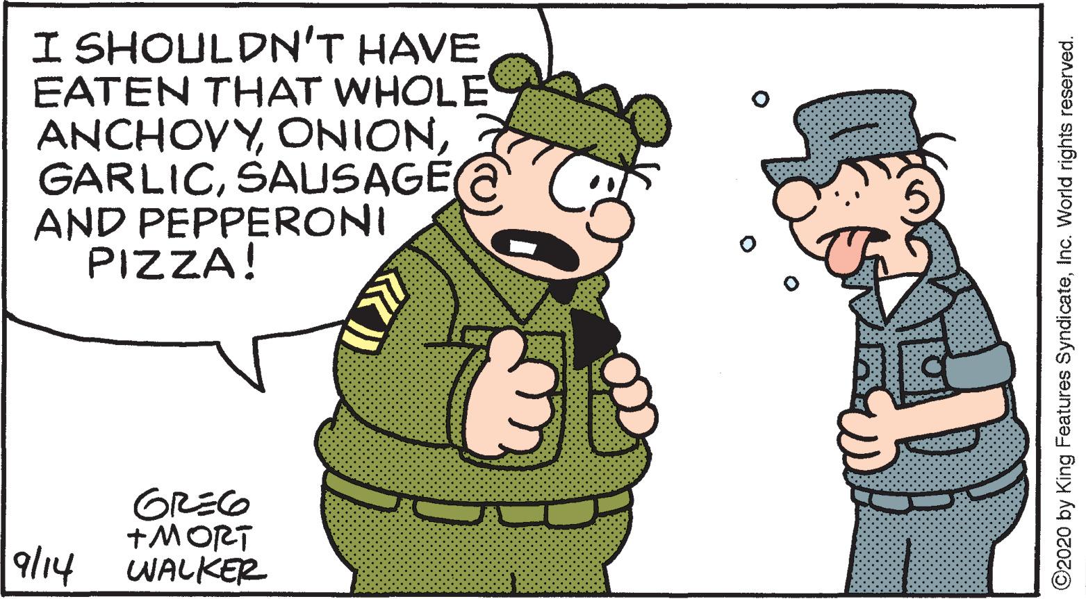 Conversation OCR: I SHOULDN'T HAVE EATEN THAT WHOLE ANCHOVYSAUSAGE AND PEPPERONI PIZZA! GREO +MORT WALKER 9/14 ©2020 by King Features SyndicateInc. World rights reserved. I SHOULDN'T HAVE EATEN THAT WHOLE ANCHOVYSAUSAGE AND PEPPERONI PIZZA! GREO +MORT WALKER 9/14 ©2020 by King Features SyndicateInc. World rights reserved.