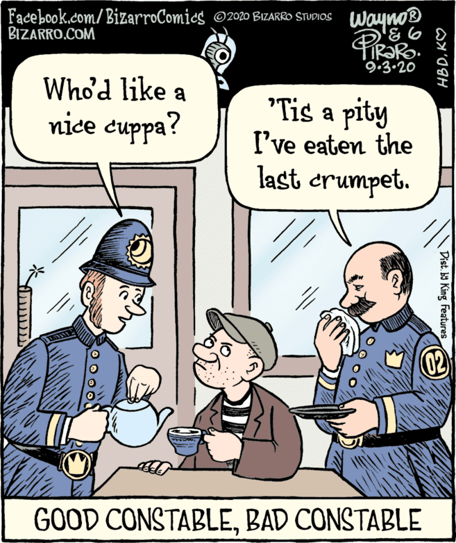Fiction OCR: Facebook.com/ BizarroComics O2020 BIZARRO STUDIOS BIZARRO.COM Wayno® 9.3.20 Who'd like a "Tis a pity I've eaten the last crumpet. nice cuppa? 02 GOOD CONSTABLEBAD CONSTABLE Dist. b King Features HBDKO Facebook.com/ BizarroComics O2020 BIZARRO STUDIOS BIZARRO.COM Wayno® 9.3.20 Who'd like a "Tis a pity I've eaten the last crumpet. nice cuppa? 02 GOOD CONSTABLEBAD CONSTABLE Dist. b King Features HBD
