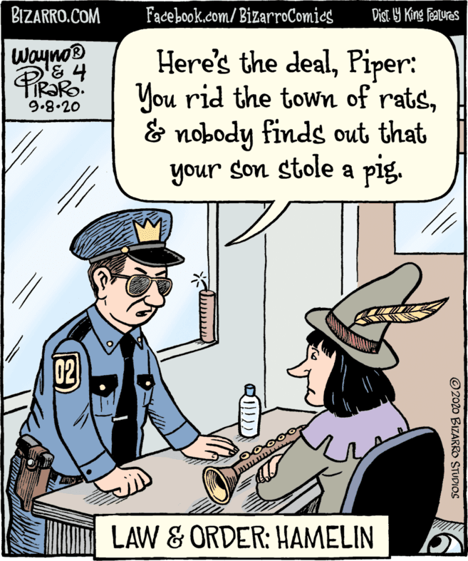 Illustration OCR: BIZARRO.COM Facebook.com/BizarroComics Dist Y King features Here's the dealPiper: You rid the town of rats& nobody finds out that your son stole a pig. Wayno® 9.8.20 02 LAW & ORDER: HAMELIN ©2020 BIZARRO STUDIOS BIZARRO.COM Facebook.com/BizarroComics Dist Y King features Here's the dealPiper: You rid the town of rats& nobody finds out that your son stole a pig. Wayno® 9.8.20 02 LAW & ORDER: HAMELIN ©2020 BIZARRO STUDIOS