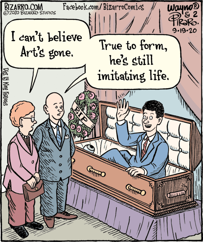 Fiction OCR: BIZARRO.COM © 2020 BIZARRO STUDIOS Wayno® TIR?R. Facebook.com/BizarroComics 9.19-20 I can't believe Art's gone. True to formhe's still imitating life. RIP Dist Y King Features BIZARRO.COM © 2020 BIZARRO STUDIOS Wayno® TIR?R. Facebook.com/BizarroComics 9.19-20 I can't believe Art's gone. True to formhe's still imitating life. RIP Dist Y King Features