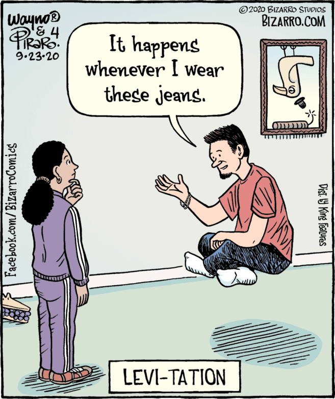 Comics OCR: WaynoD © 2020 BIZARRO STUDIOS BIZARRO.COM It happens whenever I wear these jeans. 9.23.20 LEVI-TATION Facebook.com/BizarroComies Dist. Y King Features WaynoD © 2020 BIZARRO STUDIOS BIZARRO.COM It happens whenever I wear these jeans. 9.23.20 LEVI-TATION Facebook.com/BizarroComies Dist. Y King Features