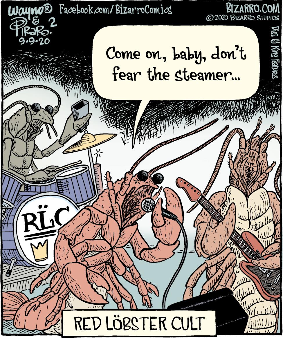 Humour OCR: BIZARRO.COM Wayno® Facebook.com/ BizarroComies & 2 ©2020 BIZARRO STUDIOS 9.9.20 Come ondon't fear the steamer. RLC RED LÖBSTER CULT Dist 9 King Features BIZARRO.COM Wayno® Facebook.com/ BizarroComies & 2 ©2020 BIZARRO STUDIOS 9.9.20 Come ondon't fear the steamer. RLC RED LÖBSTER CULT Dist 9 King Features