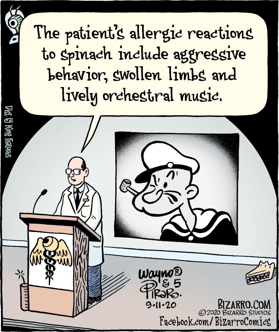 Humour OCR: The patient's allergie reactions to spinach include aggressive behaviorswollen limbs and lively orchestral music. Wayno PRORO. BIZARRO.COM © 2020 BIZARRO STUDIOS 9.11.20 Facebook.com/BizarroComics Dist Y King features The patient's allergie reactions to spinach include aggressive behaviorswollen limbs and lively orchestral music. Wayno PRORO. BIZARRO.COM © 2020 BIZARRO STUDIOS 9.11.20 Facebook.com/BizarroComics Dist Y King features