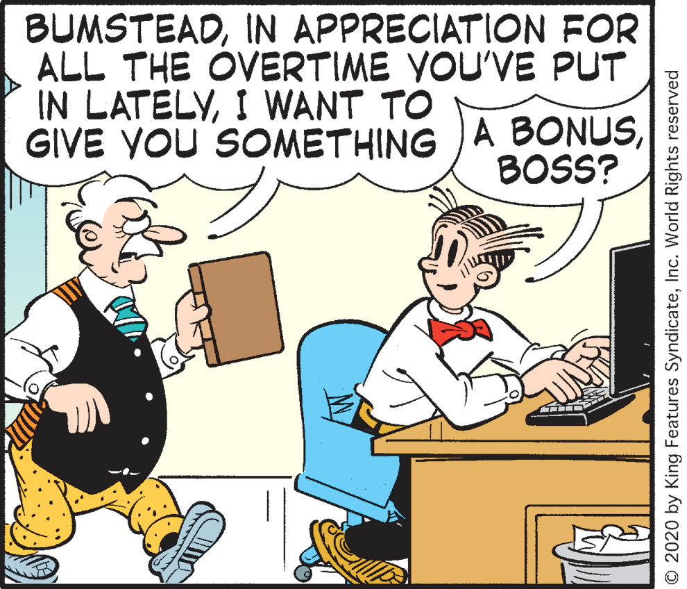 Animated cartoon OCR: BUMSTEADIN APPRECIATION FOR ALL THE OVERTIME YOU'VE PUT IN LATELYI WANT TO GIVE YOU SOMETHING )A BONUSBOSS? © 2020 by King Features SyndicateInc. World Rights reserved BUMSTEADIN APPRECIATION FOR ALL THE OVERTIME YOU'VE PUT IN LATELYI WANT TO GIVE YOU SOMETHING )A BONUSBOSS? © 2020 by King Features SyndicateInc. World Rights reserved