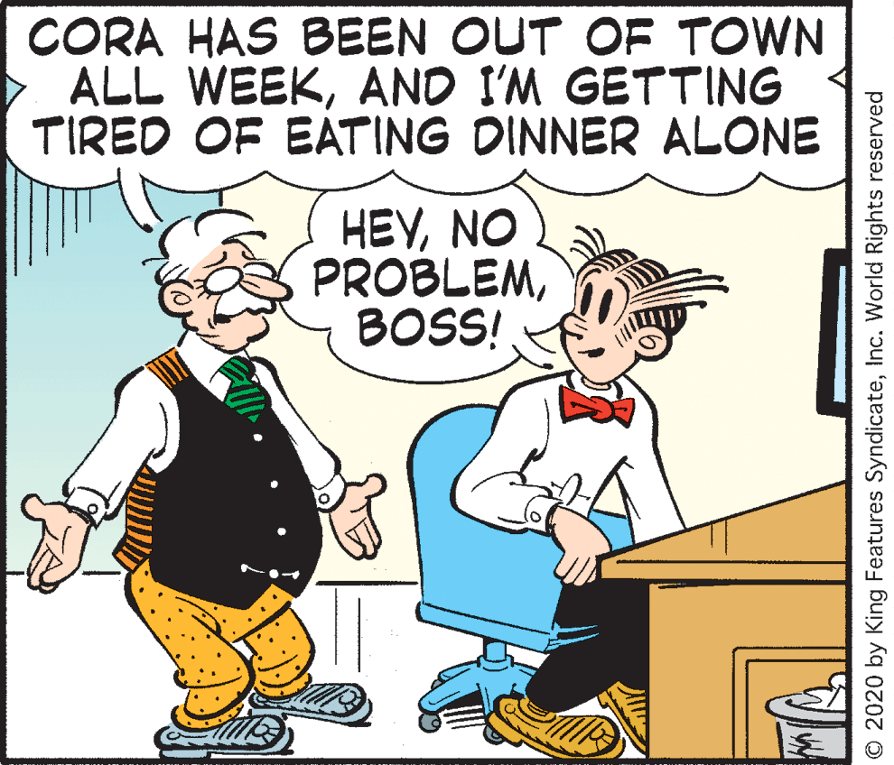 Happy OCR: CORA HAS BEEN OUT OF TOWN ALL WEEKAND I'M GETTING TIRED OF EATING DINNER ALONE HEVNO PROBLEMBOS! © 2020 by King Features SyndicateInc. World Rights reserved CORA HAS BEEN OUT OF TOWN ALL WEEKAND I'M GETTING TIRED OF EATING DINNER ALONE HEVNO PROBLEMBOS! © 2020 by King Features SyndicateInc. World Rights reserved