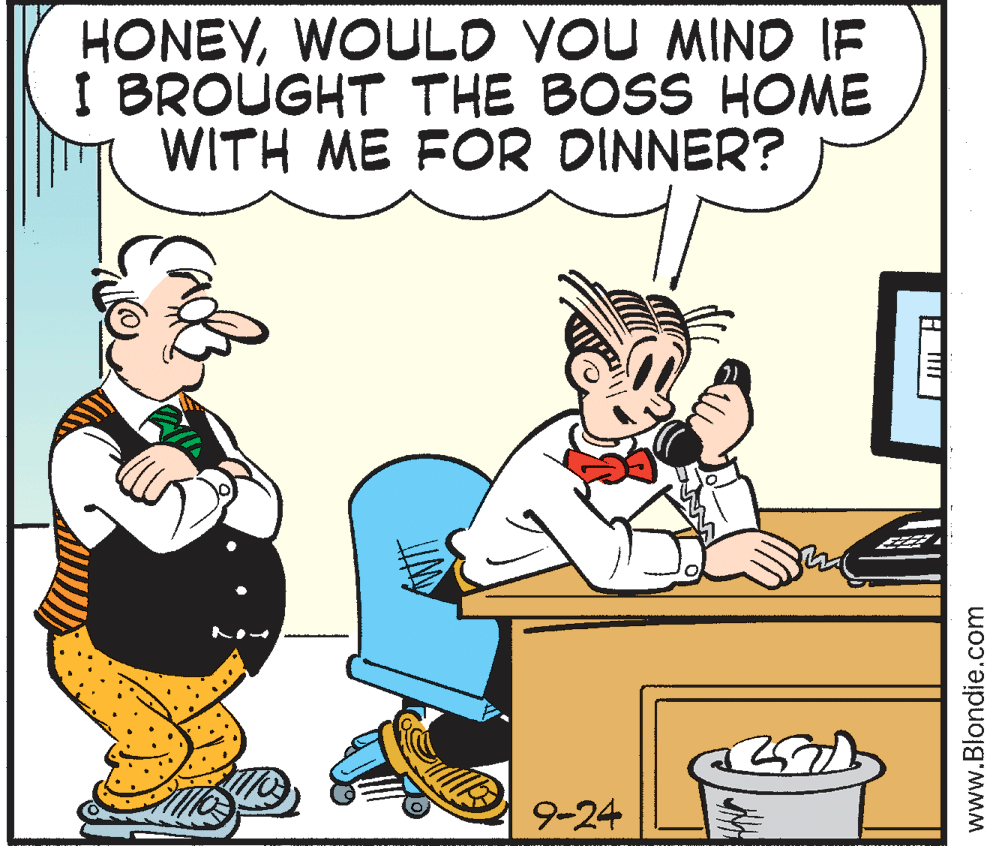 Animated cartoon OCR: HONEYWOULD YOU MIND IF I BROUGHT THE BOSS HOME WITH ME FOR DINNER? 9-24 www.Blondie.com HONEYWOULD YOU MIND IF I BROUGHT THE BOSS HOME WITH ME FOR DINNER? 9-24 www.Blondie.com