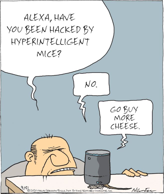 Fiction OCR: ALEXAHAVE YOU BEEN HACKED BY HYPERINTELLIGENT MICE? NO. GO BUY MÓRE CHEESE. 9125 © 2020 NIKLAS ERIKSSON/BULLSINC Nilenter ALEXAHAVE YOU BEEN HACKED BY HYPERINTELLIGENT MICE? NO. GO BUY MÓRE CHEESE. 9125 © 2020 NIKLAS ERIKSSON/BULLSDIST. BY KING FEATVRES SYNDICATEINC Nilenter