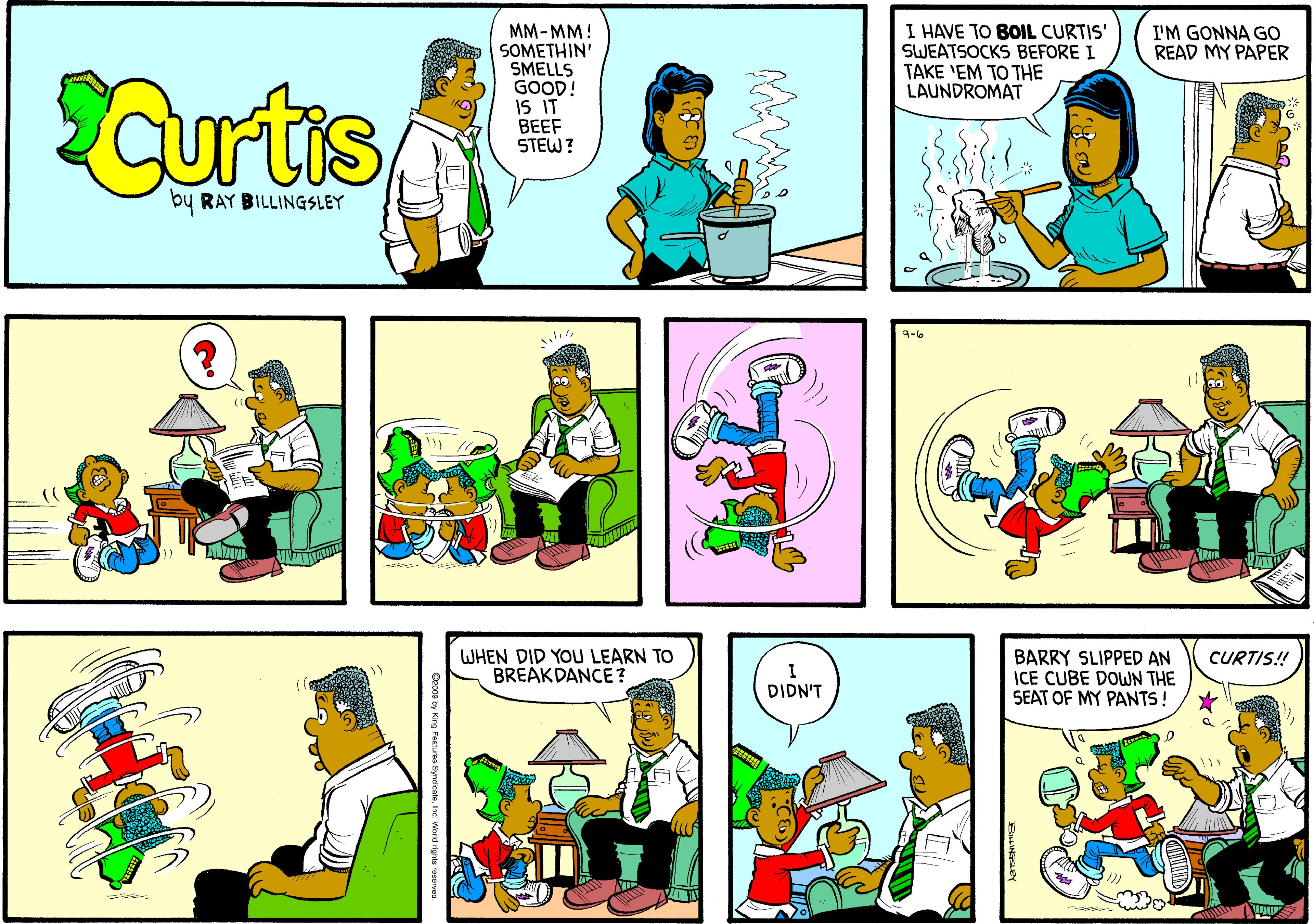 Yellow OCR: MM-MM! SOMETHIN' SMELLS GOOD! IS IT BEEF STEW? I HAVE SWEATSOCKS BEFORE I TAKE 'EM TO THE LAUNDROMAT BOIL CURTIS' I'M GONNA GO READ MY PAPER Curtis by RAY BILLINGSLEY 4-6 WHEN DID YOU LEARN TO BREAKDANCE? BARRY SLIPPED AN ICE CUBE DOWN THE SEAT OF MY PANTS ! CURTIS! DIDN'T MM-MM! SOMETHIN' SMELLS GOOD! IS IT BEEF STEW? I HAVE SWEATSOCKS BEFORE I TAKE 'EM TO THE LAUNDROMAT BOIL CURTIS' I'M GONNA GO READ MY PAPER Curtis by RAY BILLINGSLEY 4-6 WHEN DID YOU LEARN TO BREAKDANCE? BARRY SLIPPED AN ICE CUBE DOWN THE SEAT OF MY PANTS ! CURTIS! DIDN'T