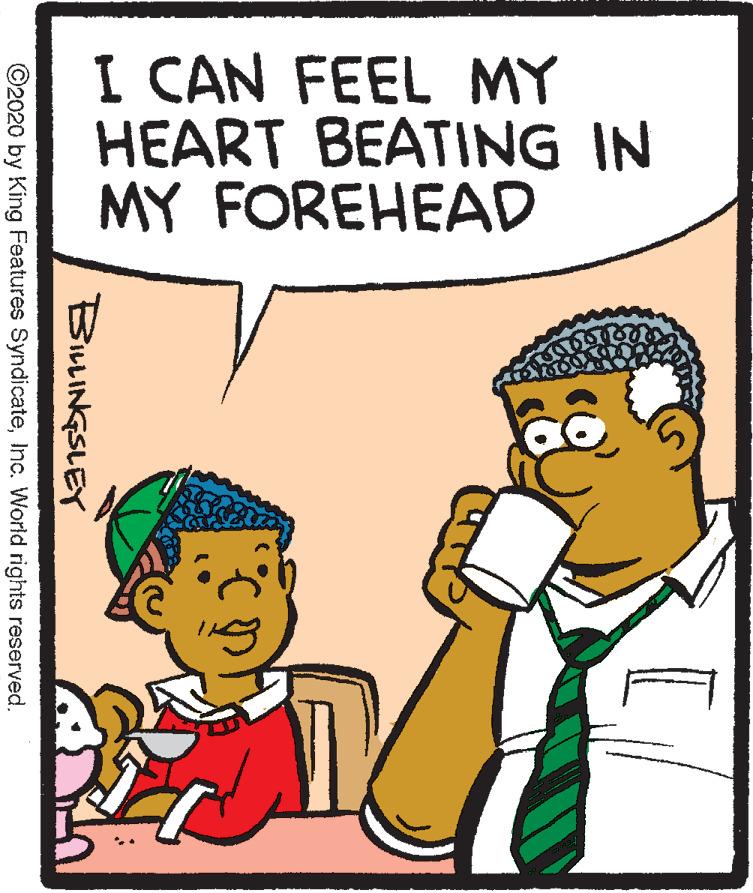 Pleased OCR: I CAN FEEL MY HEART BEATING IN MY FOREHEAD BILLINGSLEY ©2020 by King Features SyndicateInc. World rights reserved. I CAN FEEL MY HEART BEATING IN MY FOREHEAD BILLINGSLEY ©2020 by King Features SyndicateInc. World rights reserved.