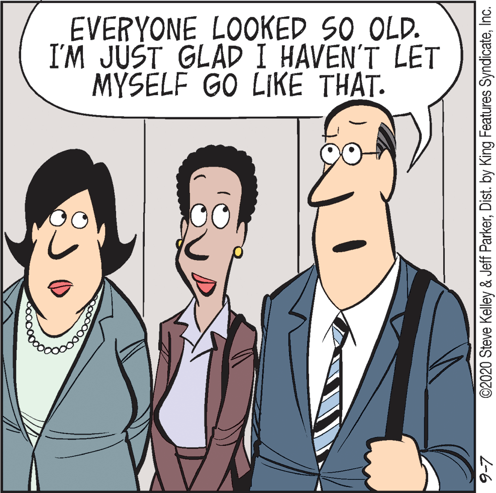 Jaw OCR: EVERYONE LOOKED SO OLD. I'M JUST GLAD I HAVEN'T LET MYSELF GO LIKÉ THAT. ©2020 Steve Kelley & Jeff ParkerInc. L-6 EVERYONE LOOKED SO OLD. I'M JUST GLAD I HAVEN'T LET MYSELF GO LIKÉ THAT. ©2020 Steve Kelley & Jeff ParkerDist. by King Features SyndicateInc. L-6