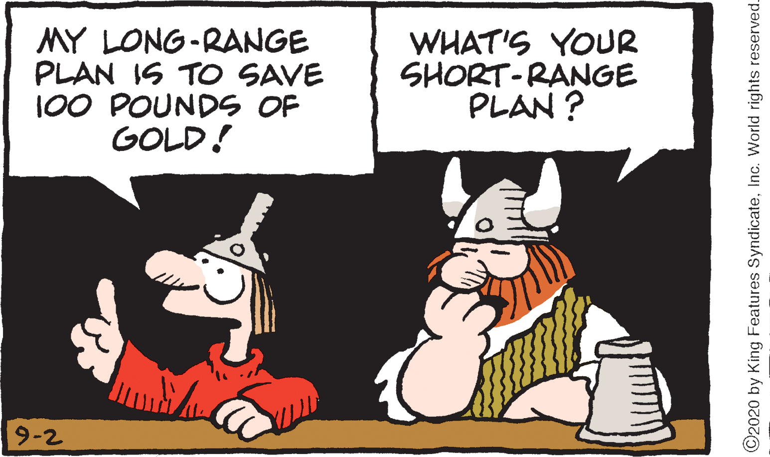 Rectangle OCR: MY LONG-RANGE PLAN IS TO SAVE 100 POUNDS OF GOLD! WHAT'S YOUR SHORT-RANGE PLAN ? 9-2 ©2020 by King Features SyndicateInc. World rights reserved MY LONG-RANGE PLAN IS TO SAVE 100 POUNDS OF GOLD! WHAT'S YOUR SHORT-RANGE PLAN ? 9-2 ©2020 by King Features SyndicateInc. World rights reserved