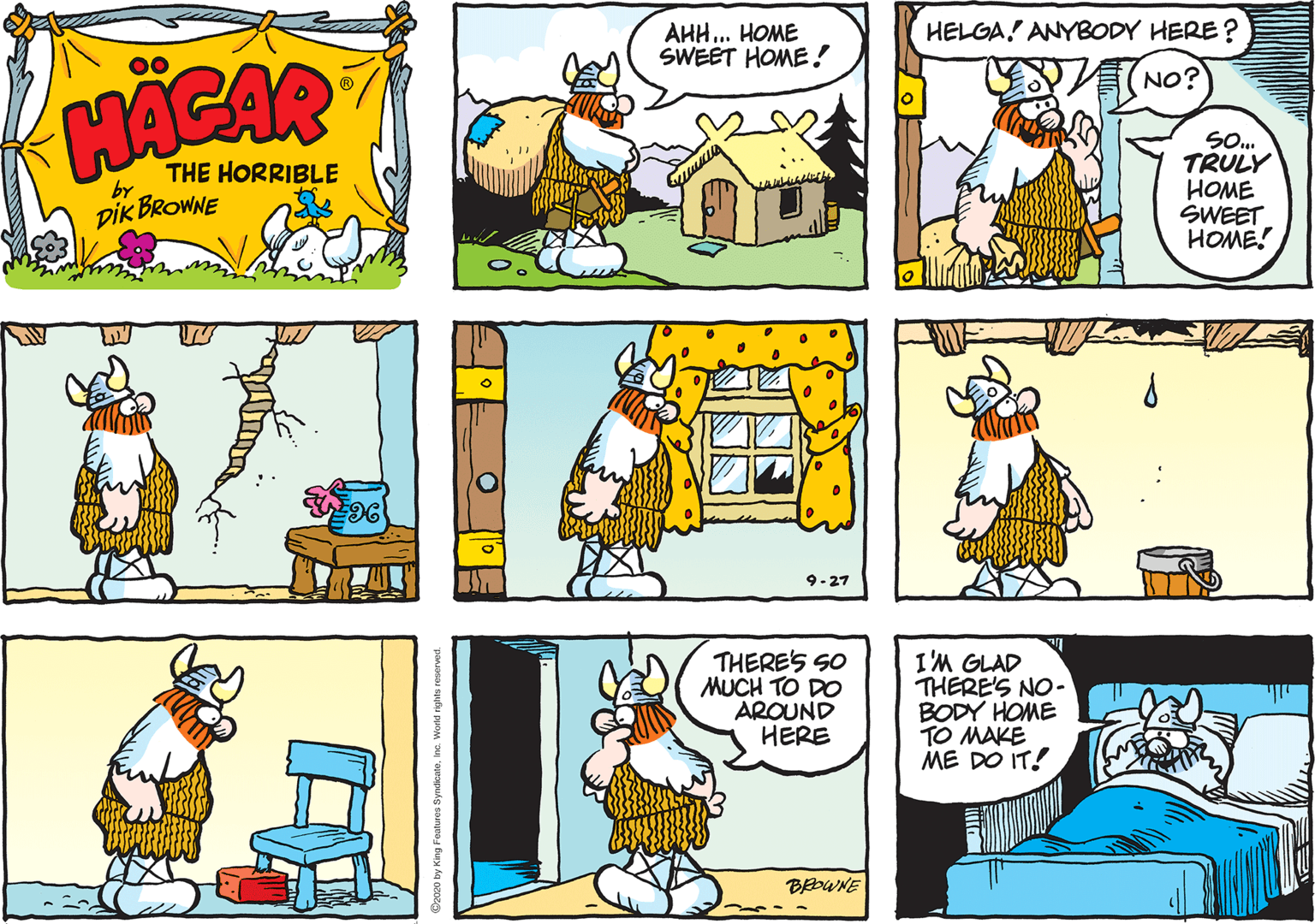 Fictional character OCR: HELGA! ANYBODY HERE ? AHH.. HOME SWEET HOME! 00 NO? HACAR SO. TRULY ???? SWEET HOME! THE HORRIBLE by DIK BROWNE 9-27 THERES SO MUCH TO DO AROUND HERE I'M GLAD THERE'S NO- BODY HOME TO MAKE ME DO IT! BEOWNE HELGA! ANYBODY HERE ? AHH.. HOME SWEET HOME! 00 NO? HACAR SO. TRULY ???? SWEET HOME! THE HORRIBLE by DIK BROWNE 9-27 THERES SO MUCH TO DO AROUND HERE I'M GLAD THERE'S NO- BODY HOME TO MAKE ME DO IT! BEOWNE