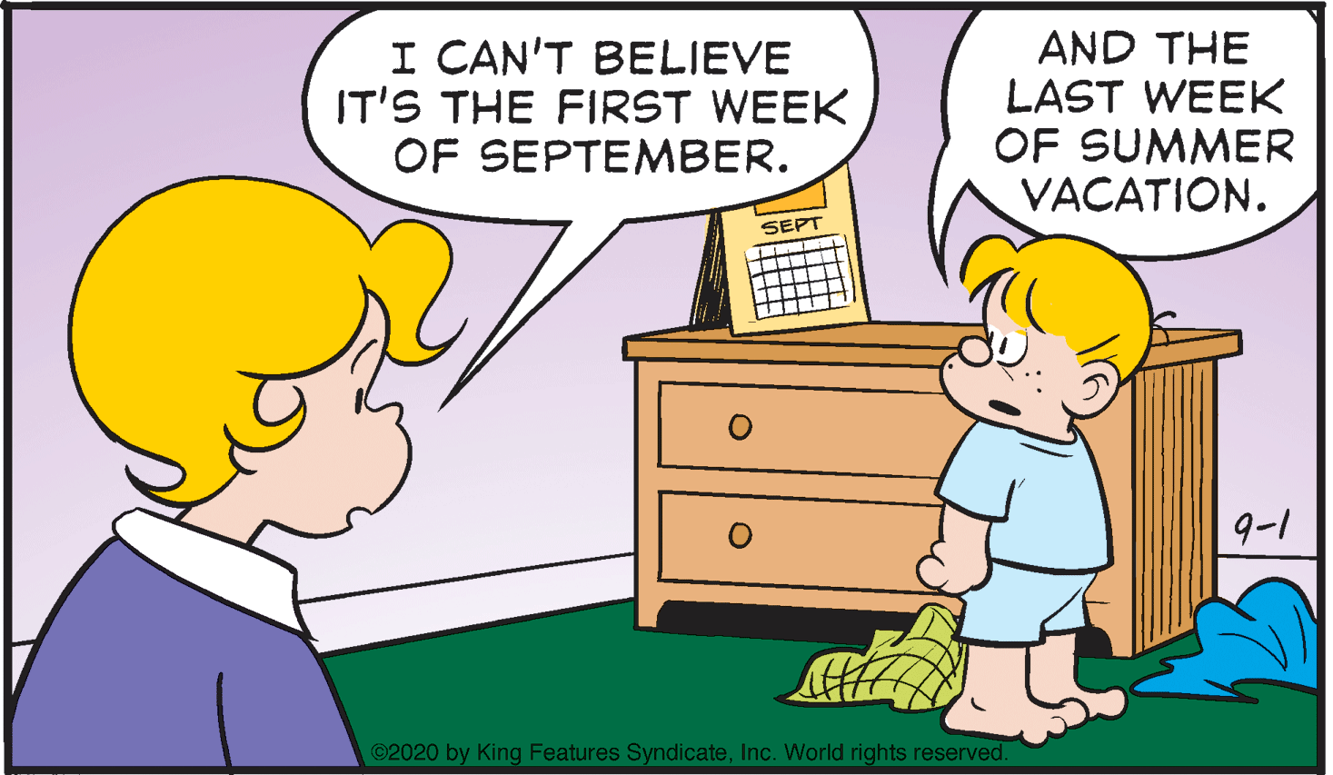Yellow OCR: I CAN'T BELIEVE IT'S THE FIRST WEEK OF SEPTEMBER. AND THE LAST WEEK OF SUMMER VACATION. SEPT 9-1 ©2020 by King Features SyndicateInc. World rights reserved. I CAN'T BELIEVE IT'S THE FIRST WEEK OF SEPTEMBER. AND THE LAST WEEK OF SUMMER VACATION. SEPT 9-1 ©2020 by King Features SyndicateInc. World rights reserved.