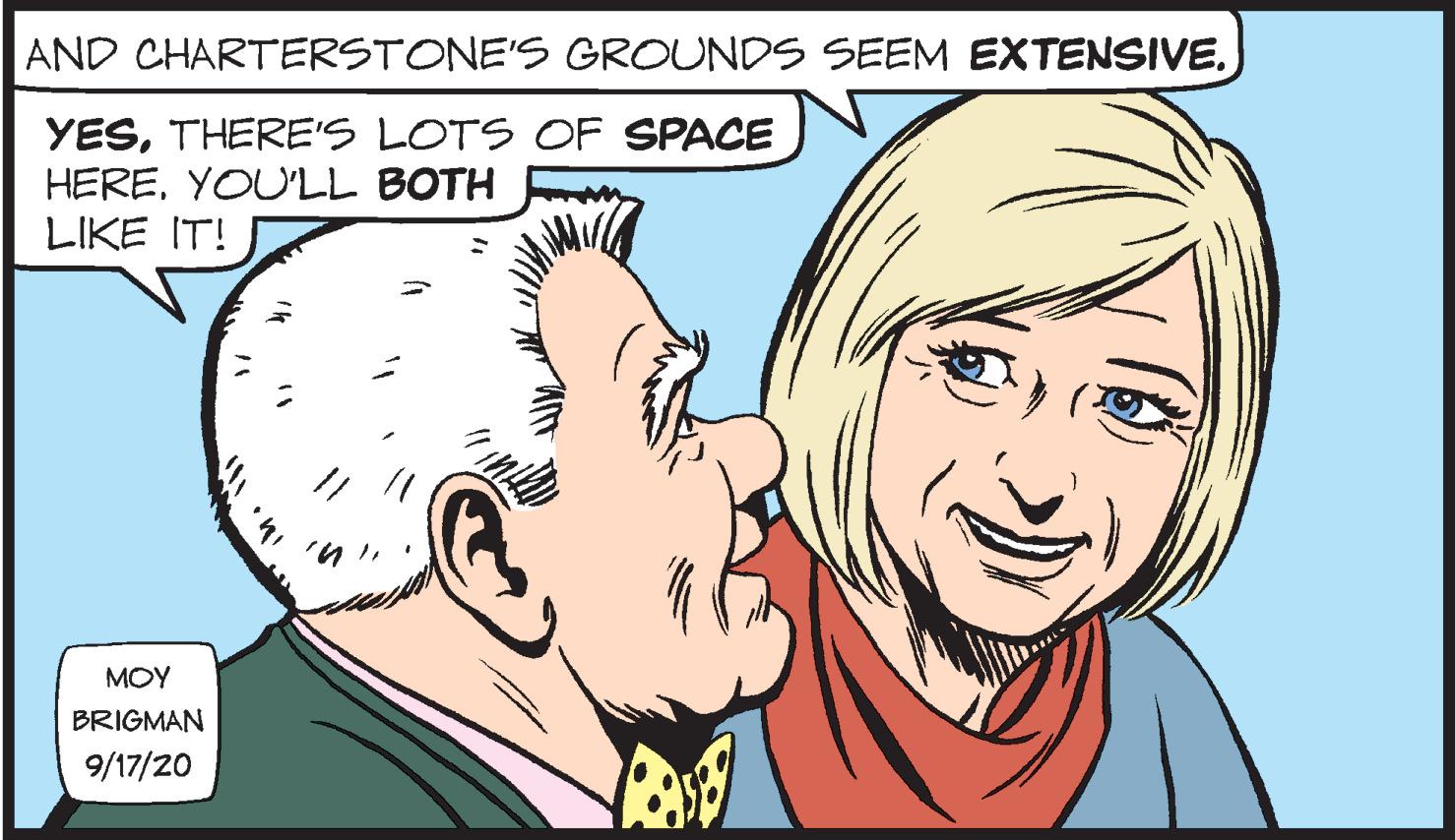Eyebrow OCR: AND CHARTERSTONE'S GROUNDS SEEM EXTENSIVE. YESTHERE'S LOTS OF SPACE HEREYOU'LL BOTH LIKE IT! MOY BRIGMAN 9/17/20 AND CHARTERSTONE'S GROUNDS SEEM EXTENSIVE. YESTHERE'S LOTS OF SPACE HEREYOU'LL BOTH LIKE IT! MOY BRIGMAN 9/17/20