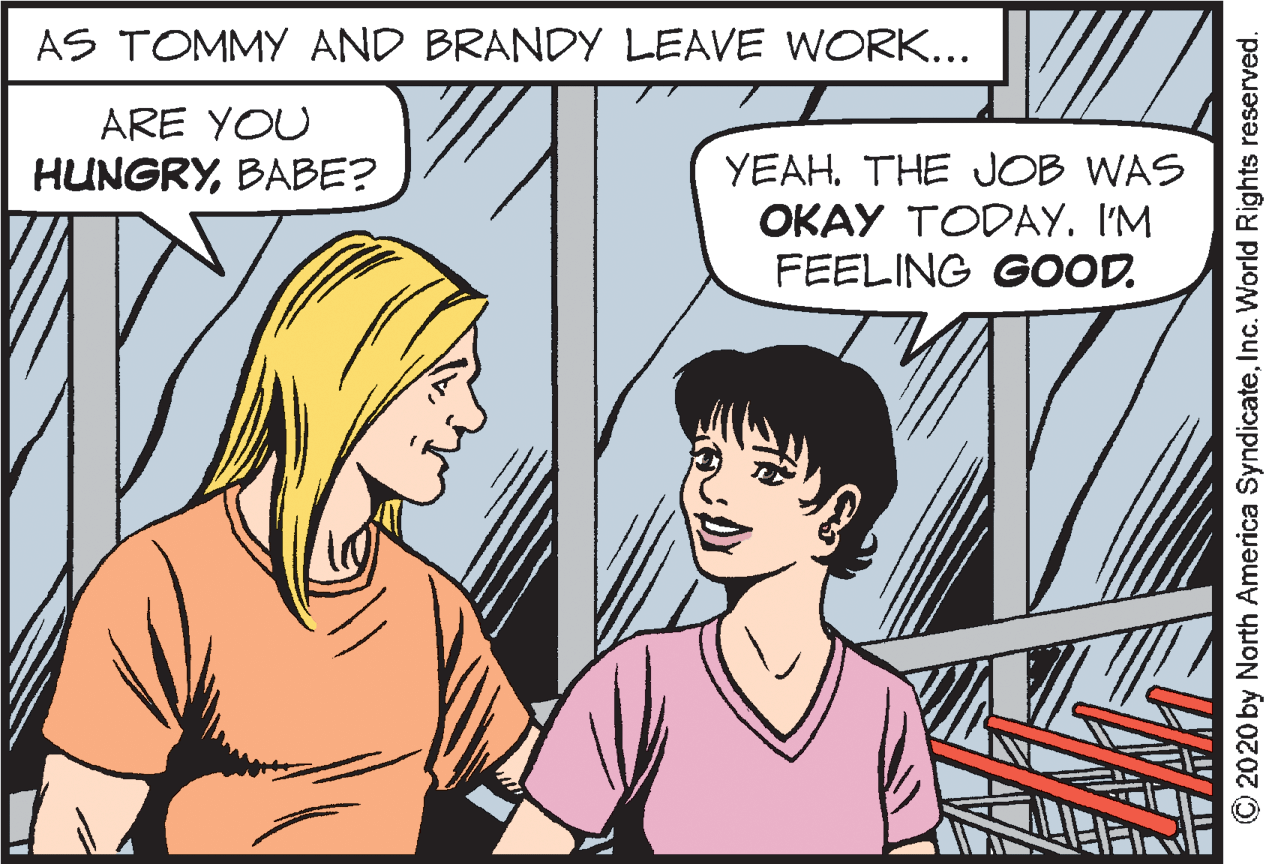 Neck OCR: AS TOMMY AND BRANDY LEAVE WORK... ARE YOU YEAH. THE JOB WAS OKAY TODAY. I'M FEELING GOOD. HUNGRYBABE? O2020 by Narth America SyndicateInc. World Rights reserved. AS TOMMY AND BRANDY LEAVE WORK... ARE YOU YEAH. THE JOB WAS OKAY TODAY. I'M FEELING GOOD. HUNGRYBABE? O2020 by Narth America SyndicateInc. World Rights reserved.