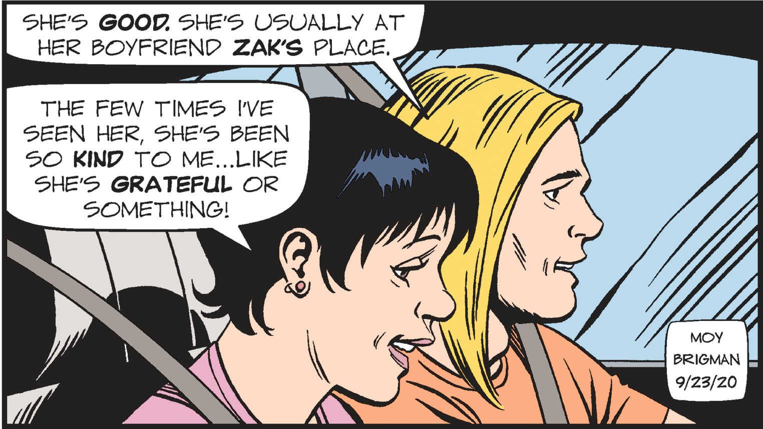 Organ OCR: SHE'S GOOD. SHE'S USUALLY AT HER BOYFRIEND ZAK'S PLACE. THE FEW TIMES I'VE SEEN HERSHE'S BEEN SO KIND TO ME...LIKE SHE'S GRATEFUL OR SOMETHING! MOY BRIGMAN 9/23/20 SHE'S GOOD. SHE'S USUALLY AT HER BOYFRIEND ZAK'S PLACE. THE FEW TIMES I'VE SEEN HERSHE'S BEEN SO KIND TO ME...LIKE SHE'S GRATEFUL OR SOMETHING! MOY BRIGMAN 9/23/20
