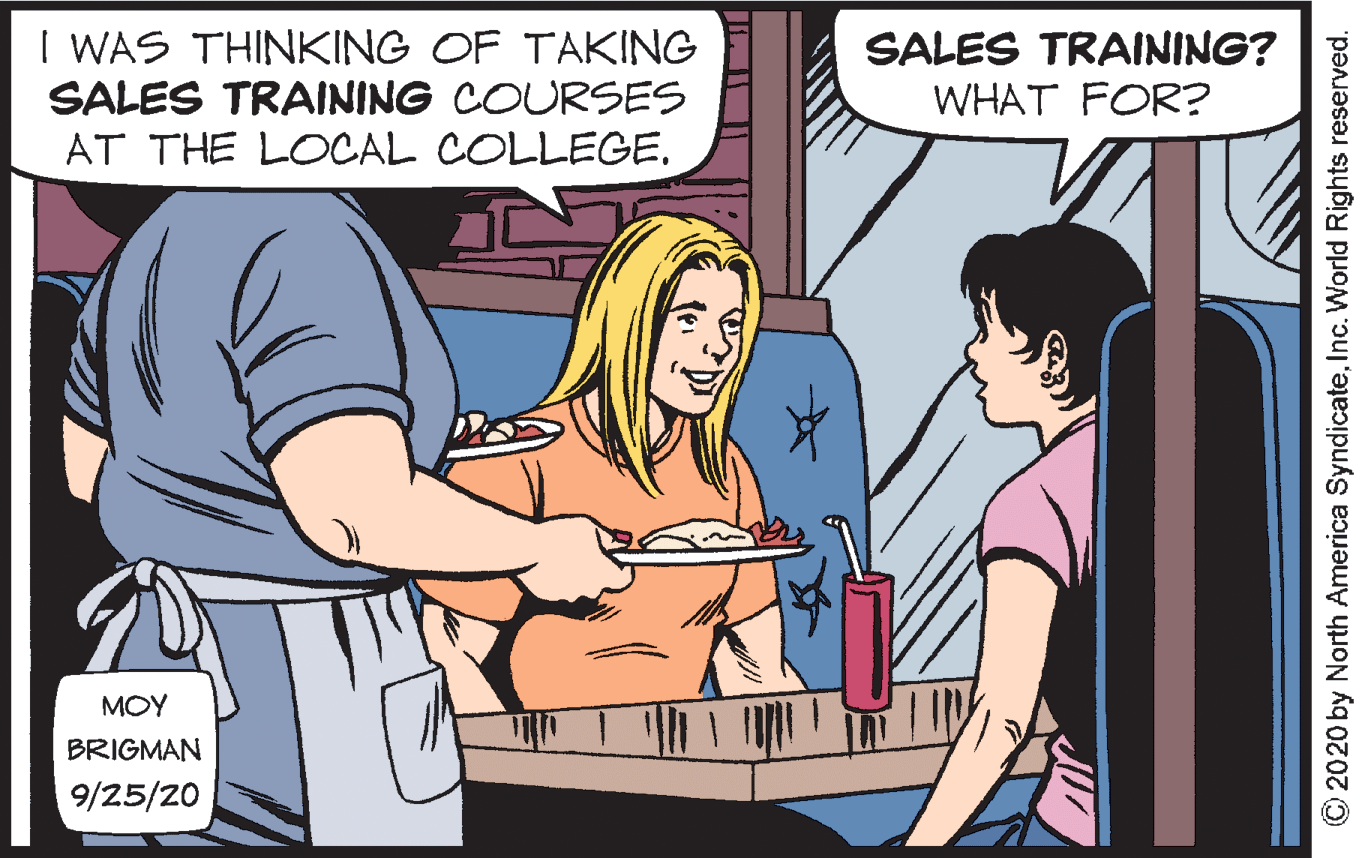 Fun OCR: I WAS THINKING OF TAKING SALES TRAINING COURSES SALES TRAINING? WHAT FOR? AT THE LOCAL COLLEGE. MOY BRIGMAN 9/25/20 C2020 by North America SyndicateInc. World Rights reserved. I WAS THINKING OF TAKING SALES TRAINING COURSES SALES TRAINING? WHAT FOR? AT THE LOCAL COLLEGE. MOY BRIGMAN 9/25/20 C2020 by North America SyndicateInc. World Rights reserved.