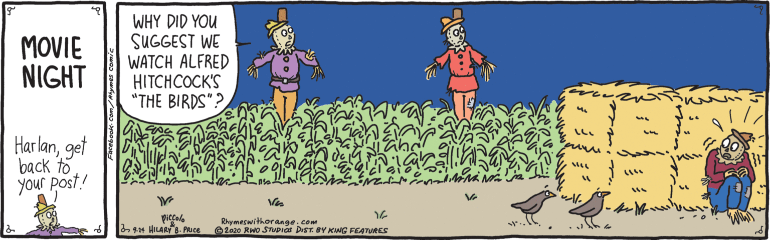 Grass OCR: MOVIE NIGHT WHY DID YOU SUGGEST WE WATCH ALFRED HITCHCOCK'S "THE BIRDS"? Harlanget back to your post! piccolo 9-14 HILARY 8. Puce Rhymeswithorange.com © 2020 RWO STUDIOS DIST. BY KING FEATURES MOVIE NIGHT WHY DID YOU SUGGEST WE WATCH ALFRED HITCHCOCK'S "THE BIRDS"? Harlanget back to your post! piccolo 9-14 HILARY 8. Puce Rhymeswithorange.com © 2020 RWO STUDIOS DIST. BY KING FEATURES