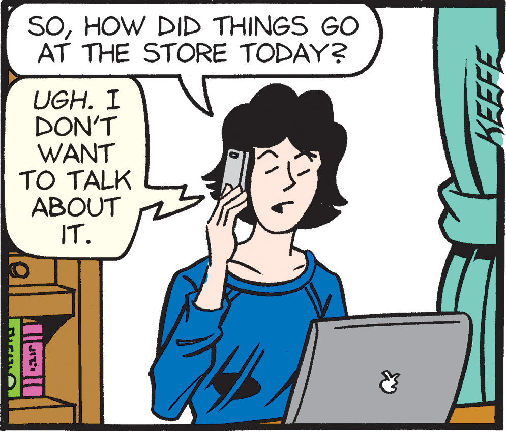 Cartoon OCR: SOHOW DID THINGS GO AT THE STORE TODAY? UGH. I DON'T WANT TO TALK ABOUT IT. SOHOW DID THINGS GO AT THE STORE TODAY? UGH. I DON'T WANT TO TALK ABOUT IT.