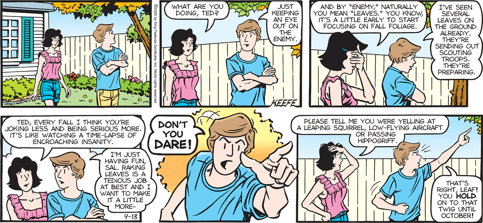 Comics OCR: eo JUST KEEPING SALLY FORTH WHAT ARE YOU DOINGTED? AND BY "ENEMY" NATURALLY YOU MEAN "LEAVES." YOU KNOWIT'S A LITTLE EARLY TO START FOCUSING ON FALL FOLIAGE. I'VE SEEN SEVERAL LEAVES ON THE GROUND ALREADY. 4 THEY'RE SENDING OUT SCOUTING TROOPS. THEY'RE PREPARING. by Francesco Marciuliano AN EYE OUT ON THE ENEMY. KEEFE IS IT OUR TIME YET? TEDEVERY FALL I THINK YOU'RE JOKING LESS AND BEING SERIOUS MORE. IT'S LIKE WATCHING A TIME-LAPSE OF ENCROACHING INSANITY. DON'T YOU DARE! PLEASE TELL ME YOU WERE YELLING AT LEAPING SQUIRRELLOW-FLYING AIRCRAFT OR PASSING ?IPPOGRIFF. I'M JUST HAVING FUNSAL. RAKING LEAVES IS A TEDIOUS JOB AT BEST ANDI WANT TO MAKE IT A LITTLE MORE- THAT'S RIGHTLEAF! YOU HOLD ON TO THAT TWIG UNTIL I'M MORE OF A LATE-FALLING LEAF. BUT IF YOU WANT TO BETA-TEST THIS WHOLE SEASON THINGBE MY GUESS. 9-13 ?????ER! eo JUST KEEPING SALLY FORTH WHAT ARE YOU DOINGTED? AND BY "ENEMY" NATURALLY YOU MEAN "LEAVES." YOU KNOWIT'S A LITTLE EARLY TO START FOCUSING ON FALL FOLIAGE. I'VE SEEN SEVERAL LEAVES ON THE GROUND ALREADY. 4 THEY'RE SENDING OUT SCOUTING TROOPS. THEY'RE PREPARING. by Francesco Marciuliano AN EYE OUT ON THE ENEMY. KEEFE IS IT OUR TIME YET? TEDEVERY FALL I THINK YOU'RE JOKING LESS AND BEING SERIOUS MORE. IT'S LIKE WATCHING A TIME-LAPSE OF ENCROACHING INSANITY. DON'T YOU DARE! PLEASE TELL ME YOU WERE YELLING AT LEAPING SQUIRRELLOW-FLYING AIRCRAFT OR PASSING ?IPPOGRIFF. I'M JUST HAVING FUNSAL. RAKING LEAVES IS A TEDIOUS JOB AT BEST ANDI WANT TO MAKE IT A LITTLE MORE- THAT'S RIGHTLEAF! YOU HOLD ON TO THAT TWIG UNTIL I'M MORE OF A LATE-FALLING LEAF. BUT IF YOU WANT TO BETA-TEST THIS WHOLE SEASON THINGBE MY GUESS. 9-13 ?????ER!