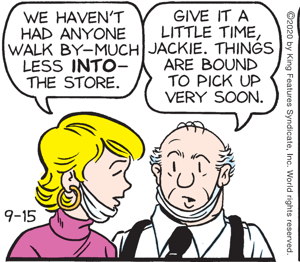 Jaw OCR: GIVE IT A LITTLE TIMEWALK BY-MUCH JACKIE. THINGS ARE BOUND TO PICK UP VERY SOON. WE HAVENT HAD ANYONE LESS INTO- THE STORE. 9-15 ©2020 by King Features SyndicateInc. World rights reserved. GIVE IT A LITTLE TIMEWALK BY-MUCH JACKIE. THINGS ARE BOUND TO PICK UP VERY SOON. WE HAVENT HAD ANYONE LESS INTO- THE STORE. 9-15 ©2020 by King Features SyndicateInc. World rights reserved.