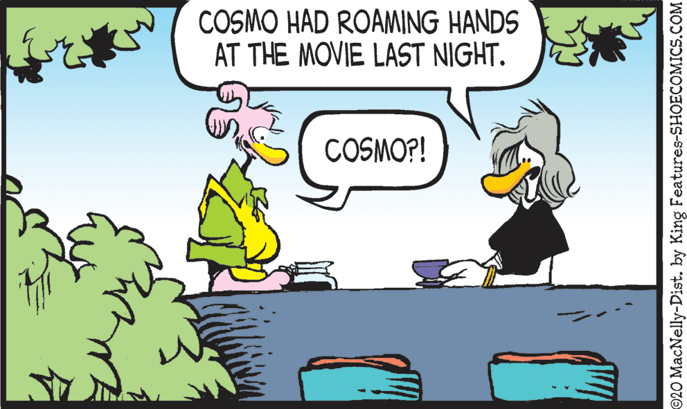 Comics OCR: COSMO HAD ROAMING HANDS AT THE MOVIE LAST NIGHT. COSMO?! 920 MacNelly-Dist. by King Features-SHOECOMICS.COM COSMO HAD ROAMING HANDS AT THE MOVIE LAST NIGHT. COSMO?! 920 MacNelly-Dist. by King Features-SHOECOMICS.COM