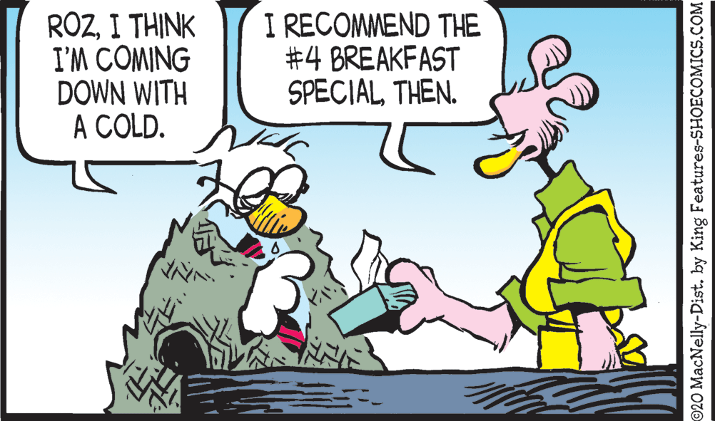 Font OCR: ROZI THINK I'M COMING DOWN WITH A COLD. I RECOMMEND THE #4 BREAKFAST SPECIALTHEN. 20 MacNelly-Dist. by King Features-SHOECOMICS.COM ROZI THINK I'M COMING DOWN WITH A COLD. I RECOMMEND THE #4 BREAKFAST SPECIALTHEN. 20 MacNelly-Dist. by King Features-SHOECOMICS.COM