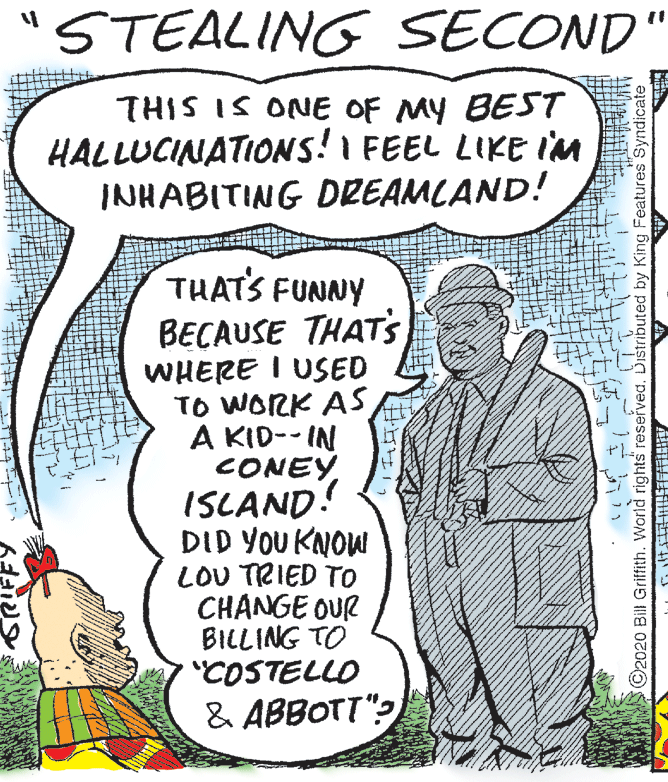 People OCR: "STEALING SECOND' THIS IS ONE OF MY BEST HALLUCINATIONS! I FEEL LIKE IM INHABITING DREAMLAND! THAT'S FUNNY BECAUSE THAT's WHERE I USED TO WORK ASA KID-- IN CONEY ISLAND! DID YOU KNOW LOU TRIED TO CHANGE OUR BILLING TO "COSTELLO & ABBOTT": T -L ©2020 Bill Griffith. World rights reserved. Dištributed by King Features Syndicate_ "STEALING SECOND' THIS IS ONE OF MY BEST HALLUCINATIONS! I FEEL LIKE IM INHABITING DREAMLAND! THAT'S FUNNY BECAUSE THAT's WHERE I USED TO WORK ASA KID-- IN CONEY ISLAND! DID YOU KNOW LOU TRIED TO CHANGE OUR BILLING TO "COSTELLO & ABBOTT": T -L ©2020 Bill Griffith. World rights reserved. Dištributed by King Features Syndicate_