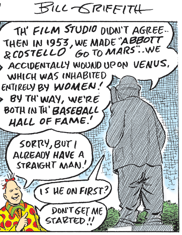 Art OCR: BiLl GRIFFITH TH' FILM STUDIO DIDAN'T AGREE. THEN IN 1953WE MADE "ABBOTT & COSTELLO'GO TO MARS"..WE > ACCIDENTALLY WOUND UP ON VENUSWHICH WAS INHABITED ENTIRELY BY WOMEN! > BY TH' WAYWE'RE BOTH IN TH' BASEBALL HALL OF FAME.' SORRYBUT I ALREADY HAVE A STRAIGHT MAN. iS HE ON FIRST? DON'TGET ME STARTED! BiLl GRIFFITH TH' FILM STUDIO DIDAN'T AGREE. THEN IN 1953WE MADE "ABBOTT & COSTELLO'GO TO MARS"..WE > ACCIDENTALLY WOUND UP ON VENUSWHICH WAS INHABITED ENTIRELY BY WOMEN! > BY TH' WAYWE'RE BOTH IN TH' BASEBALL HALL OF FAME.' SORRYBUT I ALREADY HAVE A STRAIGHT MAN. iS HE ON FIRST? DON'TGET ME STARTED!