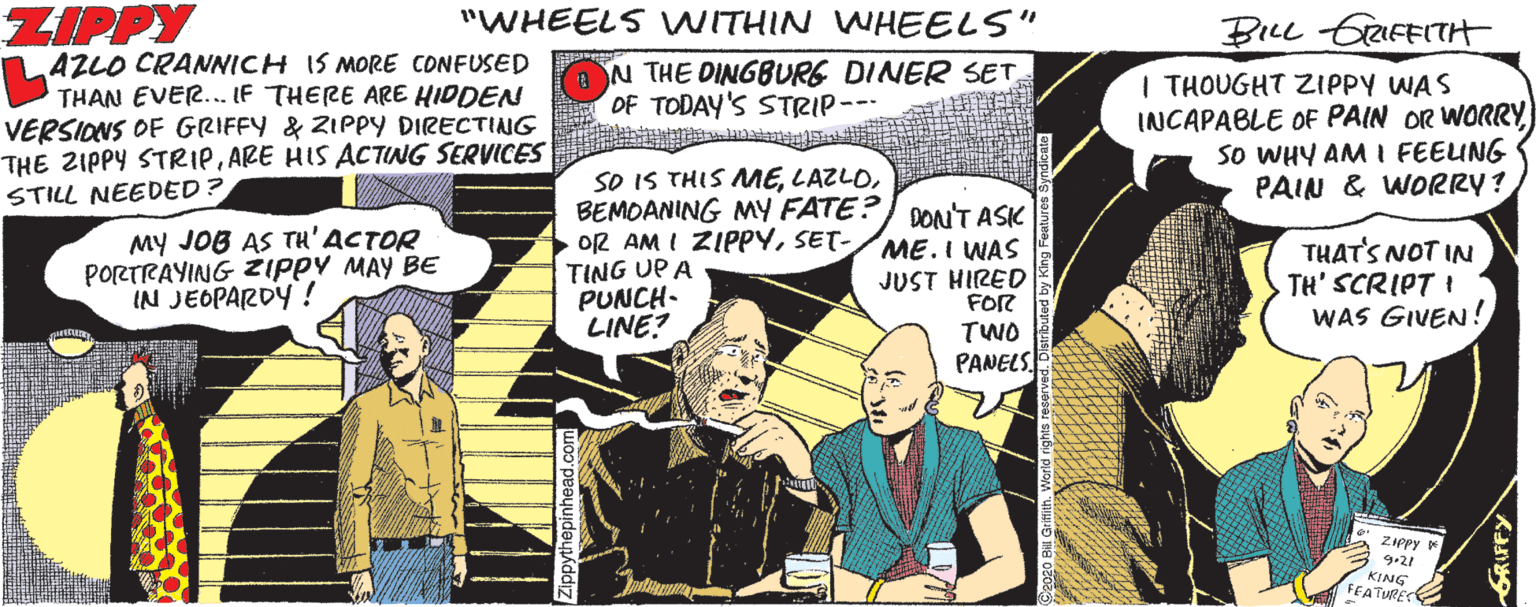 Conversation OCR: ZIPPY "WHEELS WITHIN WHEELS" BILL GRFEITH AZLO CRANICH IS MORE CONFUSED V THAN EVER... IF THERE ARE HIDDEN VERSIONS OF GRIFFY & ZIPPY DIRECTING THE ZIPPY STRIPARE HIS ACTING SERVICES STILL NEEDED? N THE DINGBURG DINER SET OF TODAY'S STRIP--- | THOUGHT ZIPPY WAS INCAPABLE OF PAIN OR WORRYSo WHY AM I FEEUNG PAIN & WORRY? My JOB AS TH'ACTOR PORTRAYING ZIPPY MAY BE IN JEOPARDY ! SO IS THIS MEBEMOANING MY FATE?) DON'T ASK OR AM I ZIPPYSET- TING UP A PUNCH- LINE? ME.I WAS JUST HIRED FOR THAT'S NOT IN TH' SCRIPT I WAS GIVEN! TWO PANELS. ZiPpy KING FEATURES ZIPPY "WHEELS WITHIN WHEELS" BILL GRFEITH AZLO CRANICH IS MORE CONFUSED V THAN EVER... IF THERE ARE HIDDEN VERSIONS OF GRIFFY & ZIPPY DIRECTING THE ZIPPY STRIPARE HIS ACTING SERVICES STILL NEEDED? N THE DINGBURG DINER SET OF TODAY'S STRIP--- | THOUGHT ZIPPY WAS INCAPABLE OF PAIN OR WORRYSo WHY AM I FEEUNG PAIN & WORRY? My JOB AS TH'ACTOR PORTRAYING ZIPPY MAY BE IN JEOPARDY ! SO IS THIS MEBEMOANING MY FATE?) DON'T ASK OR AM I ZIPPYSET- TING UP A PUNCH- LINE? ME.I WAS JUST HIRED FOR THAT'S NOT IN TH' SCRIPT I WAS GIVEN! TWO PANELS. ZiPpy KING FEATURES