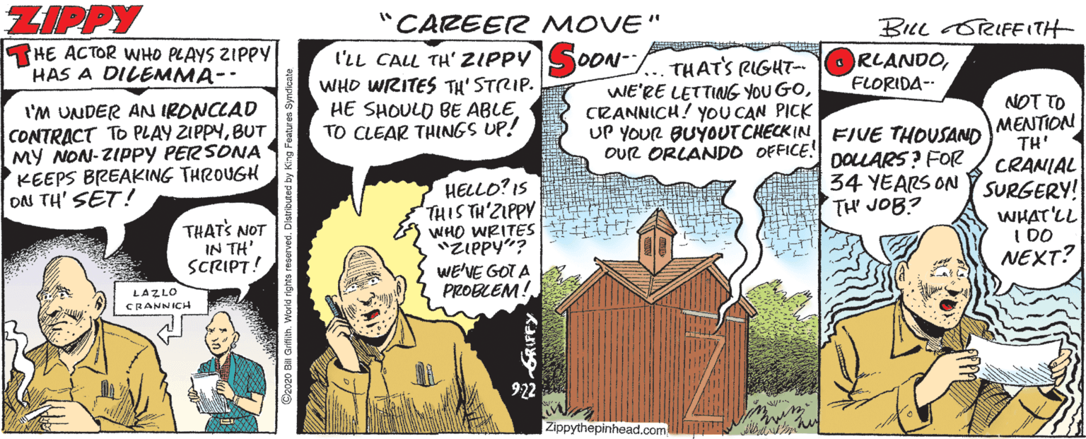Fictional character OCR: ZIPPY "CAREER MOVE" BILL RIFEITH THE ACTOR WHO PLAYS ZIPPY HAS A DILEMMA-- l'LL CALL TH' ZIPPY OON- WHO WRITES TH' STRIP. HE SHOULO BE ABLETO CLEAR THINGS UP! THATS RIGHT- WE'RE LETTING YOU GOCRANNICH! YYOU CAN PICK ORLANDOFLORIDA- l'M UNDER AN IRONCLAD CONTRACT TO PLAY ZIPPYBUT MY NON-ZIPPY PERSONNA KEEPS BREAKING THROUGH ON TH' SET! UP YOUR BUYOUT CHECK IN EFIVE THOUSAND DOLLARS? FOR 34 YEARS ON TH' JOB? NOT TO MENTION TH' CRANIAL SURGERY! WHAT'LL I DO NEXT? OUR ORLANDO OFFICE! HELLO? IS THIS TH'ZIPPY WHO WRITES "ZIPPY"? WE'VE GOT A PROBLEM! THATS NOT IN TH' SCRIPT! LAZLO CRANNICH 922 Zippythepinhead.com ZIPPY "CAREER MOVE" BILL RIFEITH THE ACTOR WHO PLAYS ZIPPY HAS A DILEMMA-- l'LL CALL TH' ZIPPY OON- WHO WRITES TH' STRIP. HE SHOULO BE ABLETO CLEAR THINGS UP! THATS RIGHT- WE'RE LETTING YOU GOCRANNICH! YYOU CAN PICK ORLANDOFLORIDA- l'M UNDER AN IRONCLAD CONTRACT TO PLAY ZIPPYBUT MY NON-ZIPPY PERSONNA KEEPS BREAKING THROUGH ON TH' SET! UP YOUR BUYOUT CHECK IN EFIVE THOUSAND DOLLARS? FOR 34 YEARS ON TH' JOB? NOT TO MENTION TH' CRANIAL SURGERY! WHAT'LL I DO NEXT? OUR ORLANDO OFFICE! HELLO? IS THIS TH'ZIPPY WHO WRITES "ZIPPY"? WE'VE GOT A PROBLEM! THATS NOT IN TH' SCRIPT! LAZLO CRANNICH 922 Zippythepinhead.com