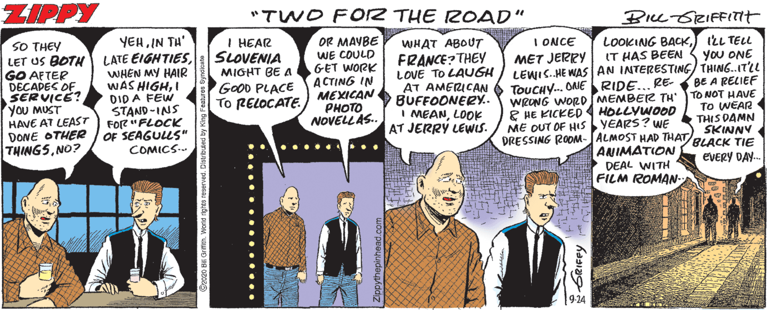 Publication OCR: ZIPPY "TWO F02 THE ROAD" BILL-GRIFFITIT SO THEY LET US BOTH GO AFTER DECADES OF SERVICE? YOU MUST HAVE AT LEAST DONE OTHERR THINGSNO? YEHIN TH' LATE EIGHTIESWHEN MY HAIR WAS HIGHI DID A FEW STAND-INS FOr? " FLOCK OF SEAGULLS" COMICS. I HEAR SLOVENIA MIGHT BE A GOOD PLACE To RELOCATE. OR MAYBE WE COULD GET WORK A CTING IN MEXICAN PHOTO NOVELLAS.. I ONCE WHAT ABOUT FRANCE? THEY LOVE TO LAUGH AT AMERICAN BUFFOONERY. I MEANLOOK AT JERRY LEWIS. LOOKING BACKJ ILL TELL IT HAS BEEN 3 You ONE LEWIS.HE WAS AN INTERESTING) THING..ITLL TOUCHY.. ONE RIDE... RE BE A RELIEF WRONG WORDSMEMBER TH TO NOT HAVE MET JERRY & HE KICKED ME OUT OF Hs YEARS? WE TO WEAR THIS DAMN SKINNY HOLLYWOOD DRESSING ROOM- JALMOST HAD THAT RLACK TIE ANIMATION DEAL WITH FILM ROMAN- EVERY DAY. [9-24 O2020 BIL Gritith. World rights reserved. Distribuled by Rim BRIFFY ZIPPY "TWO F02 THE ROAD" BILL-GRIFFITIT SO THEY LET US BOTH GO AFTER DECADES OF SERVICE? YOU MUST HAVE AT LEAST DONE OTHERR THINGSNO? YEHIN TH' LATE EIGHTIESWHEN MY HAIR WAS HIGHI DID A FEW STAND-INS FOr? " FLOCK OF SEAGULLS" COMICS. I HEAR SLOVENIA MIGHT BE A GOOD PLACE To RELOCATE. OR MAYBE WE COULD GET WORK A CTING IN MEXICAN PHOTO NOVELLAS.. I ONCE WHAT ABOUT FRANCE? THEY LOVE TO LAUGH AT AMERICAN BUFFOONERY. I MEANLOOK AT JERRY LEWIS. LOOKING BACKJ ILL TELL IT HAS BEEN 3 You ONE LEWIS.HE WAS AN INTERESTING) THING..ITLL TOUCHY.. ONE RIDE... RE BE A RELIEF WRONG WORDSMEMBER TH TO NOT HAVE MET JERRY & HE KICKED ME OUT OF Hs YEARS? WE TO WEAR THIS DAMN SKINNY HOLLYWOOD DRESSING ROOM- JALMOST HAD THAT RLACK TIE ANIMATION DEAL WITH FILM ROMAN- EVERY DAY. [9-24 O2020 BIL Gritith. World rights reserved. Distribuled by Rim BRIFFY