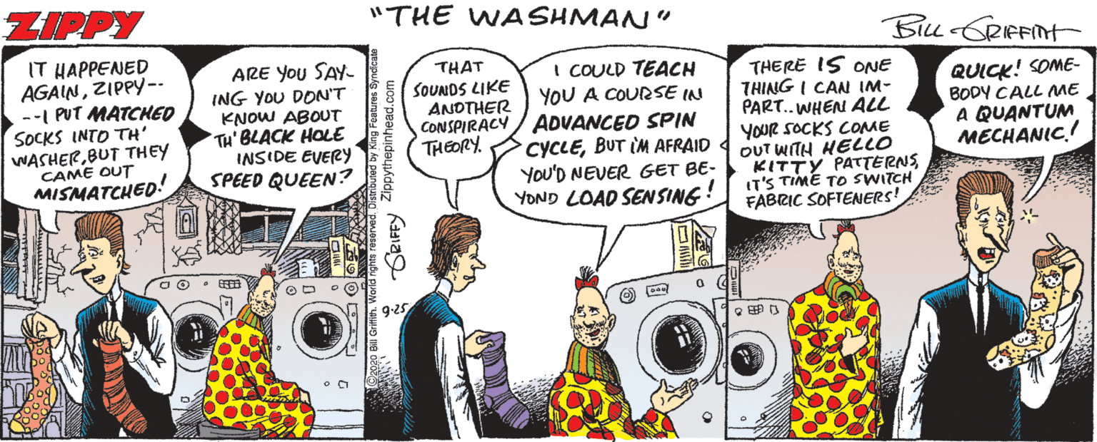Parallel OCR: ZIPPY "THE WA SHMAN" IT HAPPENED AGAINZIPPY-- --I PUT MATCHED SOCKS INTO TH' WASHERBUT THEY CAME OUT MISMATCHED! ARE You SAY- ING YOU DON'T KNOW ABOUT TH' BLACK HOLE INSIDE EVERY SPEED QUEEN? THAT I COULD TEACH YOU A COURSE IN CONSPIRACY / ADVANCED SPIN CYCLEBUT IM AFRAID YOU'D NEVER GET BE- YOND LOAD SEN SING! THERE IS ONE THING I CAN IM- PART.. WHEN ALL YOUR SOCKS COME OUT WITH HELLO KITTY PATTERNSIT'S TIME TO SWITCH FABRIC SOFTENERS! QUICK! SOME- BODY CALL ME A QUANTUM MECHANIC.! SOUNDS LIKE ANDTHER THEORY. 2020 BII Grifin. World nge resorvedOismbuted by King Features Syndica RIFFY Zippythepinhead.com ZIPPY "THE WA SHMAN" IT HAPPENED AGAINZIPPY-- --I PUT MATCHED SOCKS INTO TH' WASHERBUT THEY CAME OUT MISMATCHED! ARE You SAY- ING YOU DON'T KNOW ABOUT TH' BLACK HOLE INSIDE EVERY SPEED QUEEN? THAT I COULD TEACH YOU A COURSE IN CONSPIRACY / ADVANCED SPIN CYCLEBUT IM AFRAID YOU'D NEVER GET BE- YOND LOAD SEN SING! THERE IS ONE THING I CAN IM- PART.. WHEN ALL YOUR SOCKS COME OUT WITH HELLO KITTY PATTERNSIT'S TIME TO SWITCH FABRIC SOFTENERS! QUICK! SOME- BODY CALL ME A QUANTUM MECHANIC.! SOUNDS LIKE ANDTHER THEORY. 2020 BII Grifin. World nge resorvedOismbuted by King Features Syndica RIFFY Zippythepinhead.com
