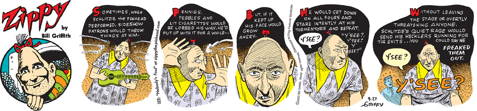 Organ OCR: E WOULD GET DOWN WITHOUT LEAVING SOMETIMESWHEN SCHLITZIE the PINHEAD PERFORMED. SIDESHOW PATRONS WOUuLD THROW THINGS AT HIM. ENNIESPEBBLES AND LIT CIGARETTES WOULD BE LOBBED HIS WAY. HE'D PUT UP WITH IT FOR A WHILE... UTIF IT KEPT UP HIS FACE WOULD GROW a ANGRY. ON ALL FOURS AND STARE INTENTLY AT HIS TORMENTORS AND REPEAT"y'SEE? y'SEE? y' THE STAGE OR OVERTLY THREATENING ANYONE SCHLITZIE'S QUIETRAGE WOULD SEND HIS HECKLERS RUNNING FOR by Bill Griffith Y'SEE? THE EXITS..YoU COULD SAV HE Y'SEE? FREAKED THEM OUT. ASEE? 9-27 ERIFFY E WOULD GET DOWN WITHOUT LEAVING SOMETIMESWHEN SCHLITZIE the PINHEAD PERFORMED. SIDESHOW PATRONS WOUuLD THROW THINGS AT HIM. ENNIESPEBBLES AND LIT CIGARETTES WOULD BE LOBBED HIS WAY. HE'D PUT UP WITH IT FOR A WHILE... UTIF IT KEPT UP HIS FACE WOULD GROW a ANGRY. ON ALL FOURS AND STARE INTENTLY AT HIS TORMENTORS AND REPEAT"y'SEE? y'SEE? y' THE STAGE OR OVERTLY THREATENING ANYONE SCHLITZIE'S QUIETRAGE WOULD SEND HIS HECKLERS RUNNING FOR by Bill Griffith Y'SEE? THE EXITS..YoU COULD SAV HE Y'SEE? FREAKED THEM OUT. ASEE? 9-27 ERIFFY