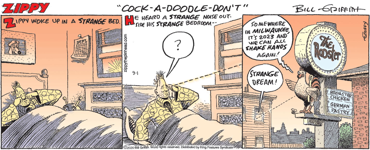 Drawing OCR: BILL 6RIFEnt "COCK-A-DOODLE-DON'T" JE HEARO A STRANGE NOISE OUT- IPPY WOKE UP IN A STRANGE BED. DE HIS STRANGE BEDROOM-: ZIPPY ostr 9.1 BROASTED e CHICKEN GERMAN I oE PASTRY ©2020 Bill Grifth. World rights reserved. Distributed by King Features Syndicate ORIFFY BILL 6RIFEnt "COCK-A-DOODLE-DON'T" JE HEARO A STRANGE NOISE OUT- IPPY WOKE UP IN A STRANGE BED. DE HIS STRANGE BEDROOM-: ZIPPY ostr 9.1 BROASTED e CHICKEN GERMAN I oE PASTRY ©2020 Bill Grifth. World rights reserved. Distributed by King Features Syndicate ORIFFY