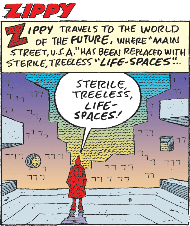 Comic book OCR: ZIPPY IPPY TRAVELS TO THE WORLD OF THE FUTUREWHERE "MAIN STREETU.S.A."HAS BEEN REPLACED WITH STERILETREELESS"LIFE-SPACES".. STERILELIFE- SPACES! 77 777 177 77 ?^? 777 7772 77 777 L LL 7 777 7777 77 777 77777 ZIPPY IPPY TRAVELS TO THE WORLD OF THE FUTUREWHERE "MAIN STREETU.S.A."HAS BEEN REPLACED WITH STERILETREELESS"LIFE-SPACES".. STERILELIFE- SPACES! 77 777 177 77 ? ^ ? 777 7772 77 777 L LL 7 777 7777 77 777 77777
