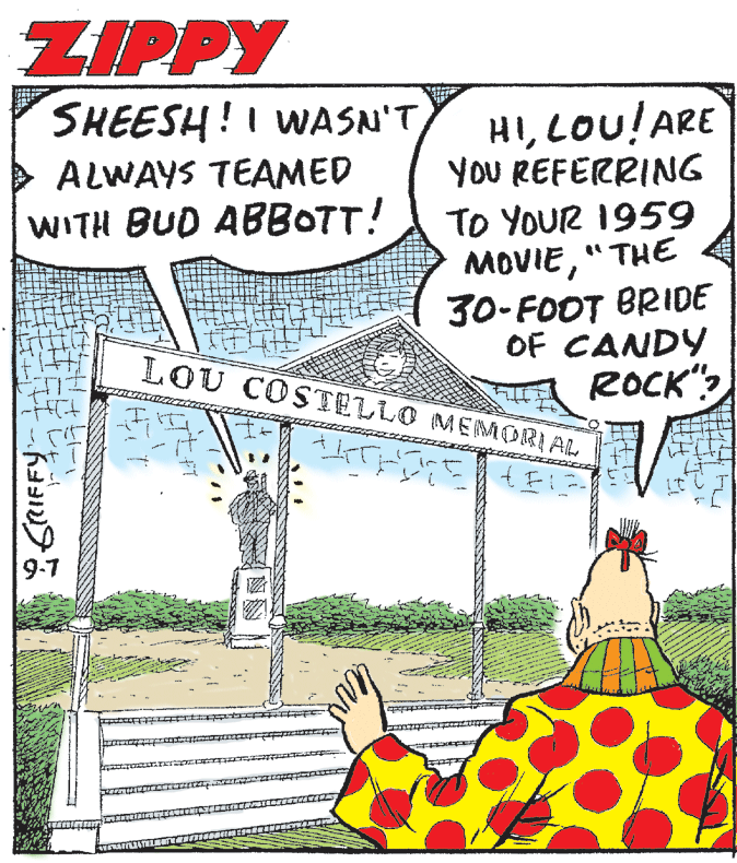 Humour OCR: ZIPPY HILOU!ARE YOU REFERRING TO YOUR 1959 MOVIE"THE 30-FOOT BRIDE OF CANDY ROCK"? SHEESH!I WASN'TALWAYS TEAMED WITH BUD ABBOTT! LOU COSTELLO MEMORIAL 1. 9-7 ZIPPY HILOU!ARE YOU REFERRING TO YOUR 1959 MOVIE"THE 30-FOOT BRIDE OF CANDY ROCK"? SHEESH!I WASN'TALWAYS TEAMED WITH BUD ABBOTT! LOU COSTELLO MEMORIAL 1. 9-7