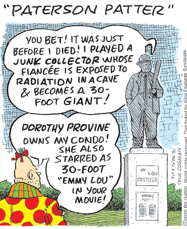 Vegetable OCR: "PATERSON PATTER" YOU BET! IT WAS JUST BEFORE I DIED!I PLAYED A JUNK COLLECTOR WHOSE FIANCÉE IS EXPOSED TO RADIATION IN A CAVE & BECOMES A 30- FOOT GIANT! DOROTHY PROVINE OWNS MY CONDO! SHE ALSO STARRED AS 30-FOOT "EMMY LOU" IN YOUR MOVIE! LOU COSTELLO A COLIN COGHLAN (C2020 BIIL GriffithVWorld rights reserved Distributed by King Features Syndicate "PATERSON PATTER" YOU BET! IT WAS JUST BEFORE I DIED!I PLAYED A JUNK COLLECTOR WHOSE FIANCÉE IS EXPOSED TO RADIATION IN A CAVE & BECOMES A 30- FOOT GIANT! DOROTHY PROVINE OWNS MY CONDO! SHE ALSO STARRED AS 30-FOOT "EMMY LOU" IN YOUR MOVIE! LOU COSTELLO A COLIN COGHLAN (C2020 BIIL GriffithVWorld rights reserved Distributed by King Features Syndicate