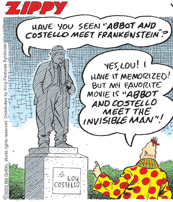 Publication OCR: ZIPPY HAVE YOU SEEN "ABBOT AND COSTELLO MEET FRANKENSTEIN? YESLOU! I HAVE IT MEMOTRIZED! BUT MY FAVORITE MOVIE IS "ABBOT AND COSTELLO MEET THE INVISIBLE MAN"! 4. LOU COSTELLO ©2020 Bill Griffith. World rights reserved. Distributed by King Features Syndicate; ZIPPY HAVE YOU SEEN "ABBOT AND COSTELLO MEET FRANKENSTEIN? YESLOU! I HAVE IT MEMOTRIZED! BUT MY FAVORITE MOVIE IS "ABBOT AND COSTELLO MEET THE INVISIBLE MAN"! 4. LOU COSTELLO ©2020 Bill Griffith. World rights reserved. Distributed by King Features Syndicate;