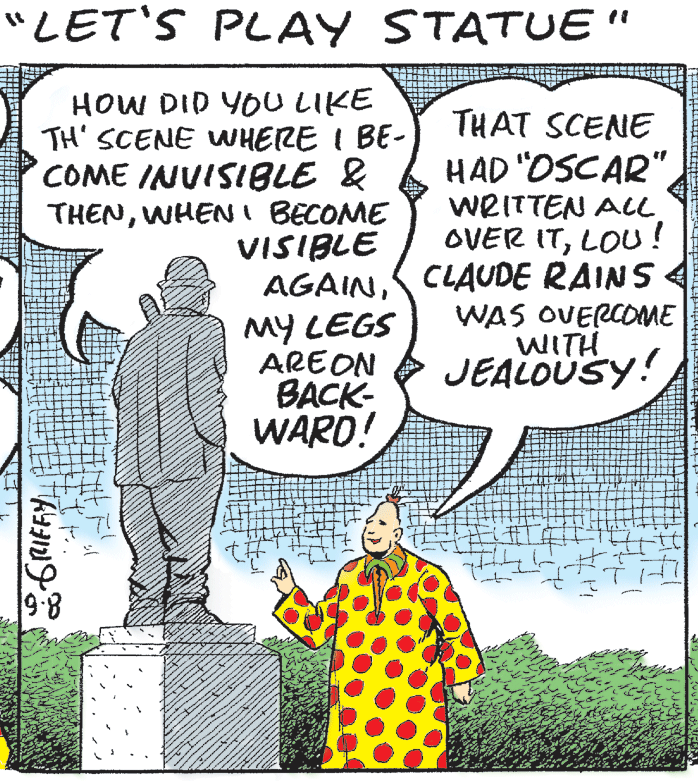 Fictional character OCR: "LET'S PLAY STATUE" HOW DID YOU LIKE TH' SCENE WHERE I BE- COME INUISIBLE & THENWHENI BECOME VISIBLE THAT SCENE HAD "OSCAR" WRITTEN ALL OVER ITLOU! MY LEGS AREON BACK- WARD! AGAINCLAUDE RAINS WAS OVERCOME WITH JEALOUSY! 9:8 "LET'S PLAY STATUE" HOW DID YOU LIKE TH' SCENE WHERE I BE- COME INUISIBLE & THENWHENI BECOME VISIBLE THAT SCENE HAD "OSCAR" WRITTEN ALL OVER ITLOU! MY LEGS AREON BACK- WARD! AGAINCLAUDE RAINS WAS OVERCOME WITH JEALOUSY! 9:8