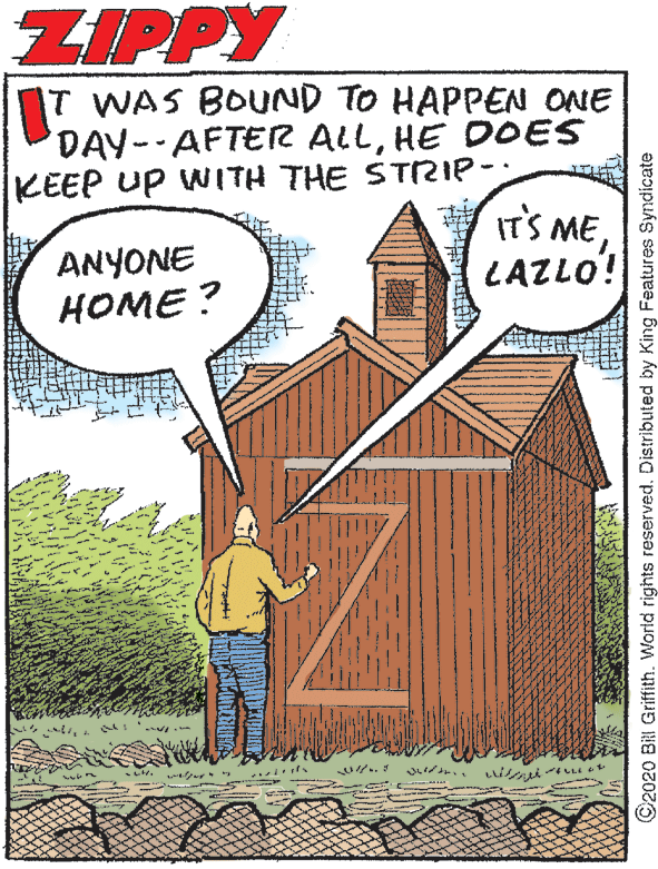 Publication OCR: ZIPPY T WAS BOUND TO HAPPEN ONE DAY-AFTER ALLHE DOES KEEP UP WITH THE STRIP-: ITS MELAZLO! ANYONE ???? ? .. ©2020 BRI Griffith. World rights reserved. Distributed by King Features Syndicate ZIPPY T WAS BOUND TO HAPPEN ONE DAY-AFTER ALLHE DOES KEEP UP WITH THE STRIP-: ITS MELAZLO! ANYONE ???? ? .. ©2020 BRI Griffith. World rights reserved. Distributed by King Features Syndicate