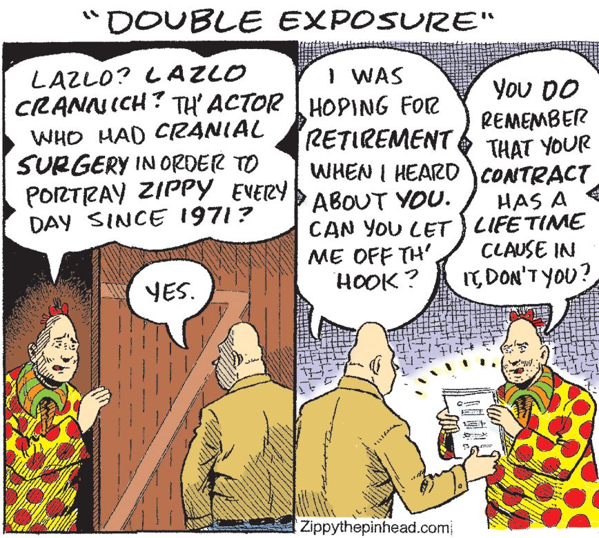 Line OCR: "DOUBLE EXPOSURE" LAZLO? LAZLO CRANNICH? TH ACTOR HOPING FOR I WAS You DO REMEMBER THAT YOUR WHO HAD CRANIAL SURGERY IN ORDER TO PORTRAY ZIPPY EVERY DAY SINCE 1971? RETIREMENT WHEN I HEAR0 CONTRACT ABOUT YOU. CAN YOU CET LIFE TIME ME OFF TH'. HOOK ? HAS A CLAUSE IN YES. ITDON'T YOU? Zippythepinhead.com "DOUBLE EXPOSURE" LAZLO? LAZLO CRANNICH? TH ACTOR HOPING FOR I WAS You DO REMEMBER THAT YOUR WHO HAD CRANIAL SURGERY IN ORDER TO PORTRAY ZIPPY EVERY DAY SINCE 1971? RETIREMENT WHEN I HEAR0 CONTRACT ABOUT YOU. CAN YOU CET LIFE TIME ME OFF TH'. HOOK ? HAS A CLAUSE IN YES. ITDON'T YOU? Zippythepinhead.com