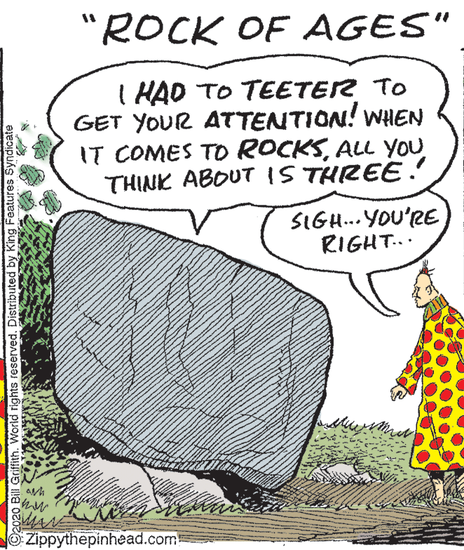 Comics OCR: "ROCK OF AGES" I HAD TO TEETER TO GET YOUR ATTENTION! WHEN IT COMES TO ROCKSALL YOU THINK ABOUT 1S THREE. SIGH...YOU'RE RIGHT... Zippythepinhead.com C2020 Bill Griffith. World rights reserved. Distributed by King Features Syndicate "ROCK OF AGES" I HAD TO TEETER TO GET YOUR ATTENTION! WHEN IT COMES TO ROCKSALL YOU THINK ABOUT 1S THREE. SIGH...YOU'RE RIGHT... Zippythepinhead.com C2020 Bill Griffith. World rights reserved. Distributed by King Features Syndicate